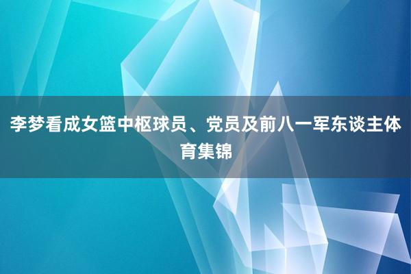 李梦看成女篮中枢球员、党员及前八一军东谈主体育集锦