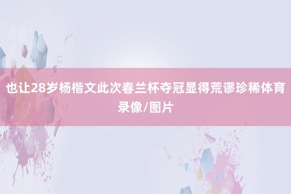 也让28岁杨楷文此次春兰杯夺冠显得荒谬珍稀体育录像/图片
