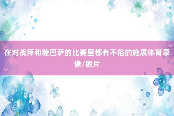 在对战拜和睦巴萨的比赛里都有不俗的施展体育录像/图片