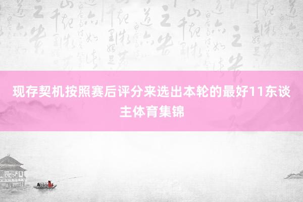 现存契机按照赛后评分来选出本轮的最好11东谈主体育集锦