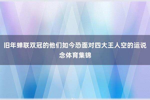 旧年蝉联双冠的他们如今恐面对四大王人空的运说念体育集锦