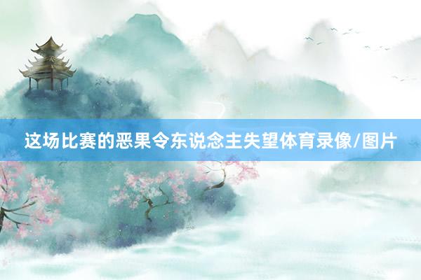 这场比赛的恶果令东说念主失望体育录像/图片