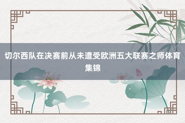 切尔西队在决赛前从未遭受欧洲五大联赛之师体育集锦