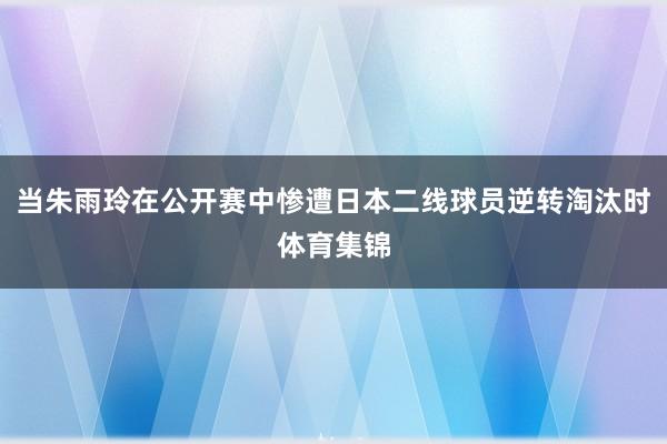 当朱雨玲在公开赛中惨遭日本二线球员逆转淘汰时体育集锦