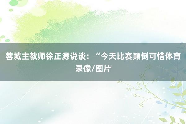 蓉城主教师徐正源说谈：“今天比赛颠倒可惜体育录像/图片