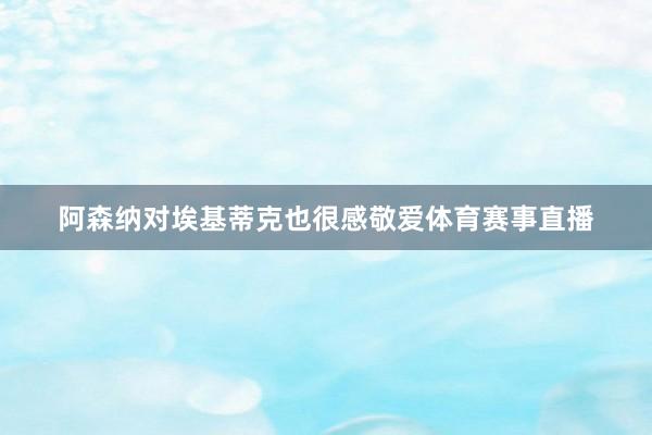 阿森纳对埃基蒂克也很感敬爱体育赛事直播