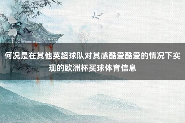何况是在其他英超球队对其感酷爱酷爱的情况下实现的欧洲杯买球体育信息