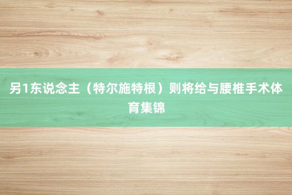 另1东说念主（特尔施特根）则将给与腰椎手术体育集锦
