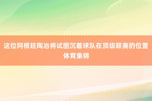 这位阿根廷陶冶将试图沉着球队在顶级联赛的位置体育集锦
