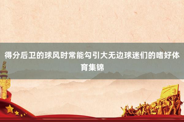 得分后卫的球风时常能勾引大无边球迷们的嗜好体育集锦
