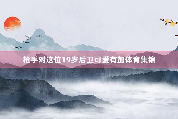 枪手对这位19岁后卫可爱有加体育集锦