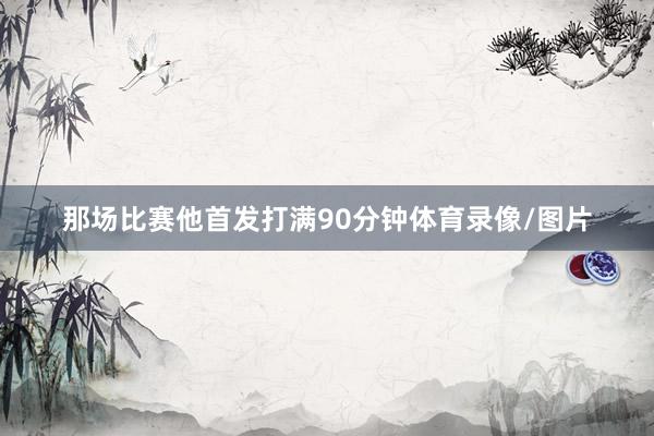 那场比赛他首发打满90分钟体育录像/图片
