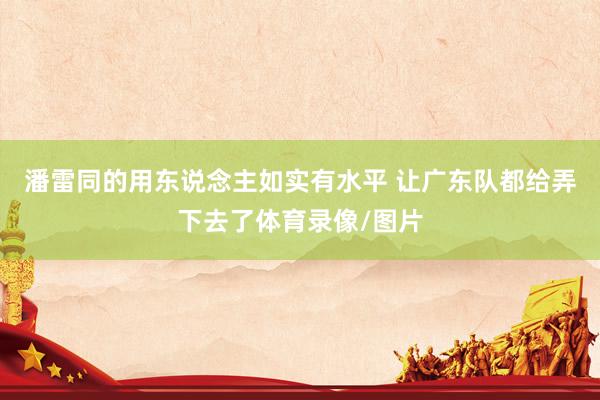 潘雷同的用东说念主如实有水平 让广东队都给弄下去了体育录像/图片