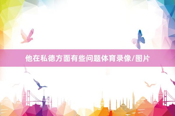 他在私德方面有些问题体育录像/图片