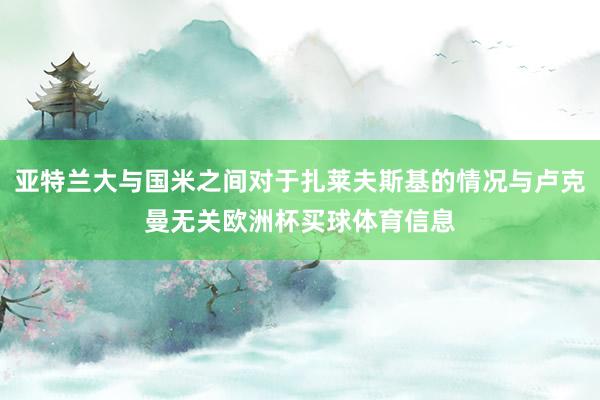 亚特兰大与国米之间对于扎莱夫斯基的情况与卢克曼无关欧洲杯买球体育信息