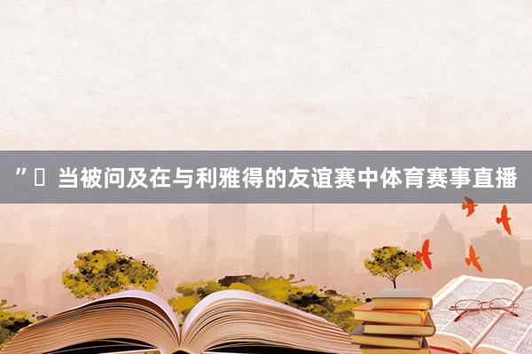 ”◉当被问及在与利雅得的友谊赛中体育赛事直播