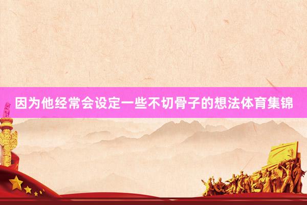 因为他经常会设定一些不切骨子的想法体育集锦