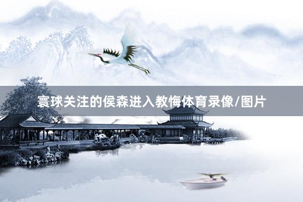 寰球关注的侯森进入教悔体育录像/图片