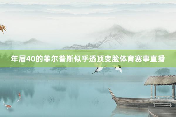 年届40的菲尔普斯似乎透顶变脸体育赛事直播