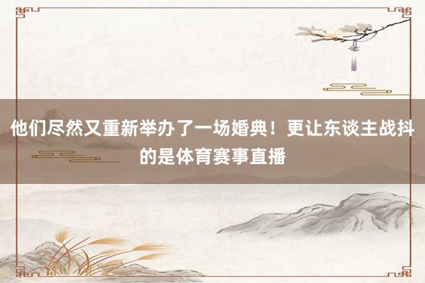 他们尽然又重新举办了一场婚典!更让东谈主战抖的是体育赛事直播
