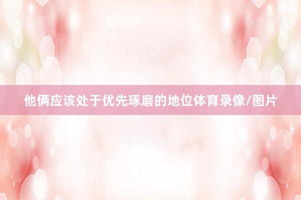 他俩应该处于优先琢磨的地位体育录像/图片