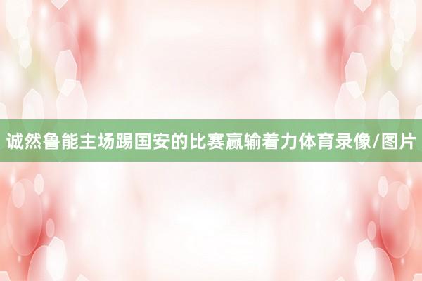 诚然鲁能主场踢国安的比赛赢输着力体育录像/图片