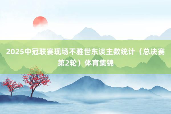2025中冠联赛现场不雅世东谈主数统计（总决赛第2轮）体育集锦