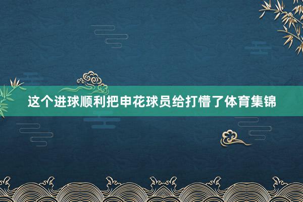 这个进球顺利把申花球员给打懵了体育集锦