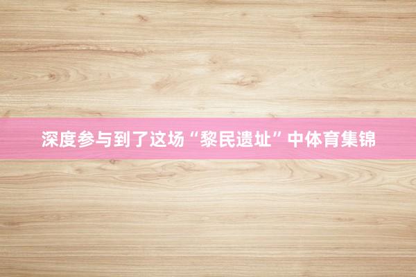 深度参与到了这场“黎民遗址”中体育集锦