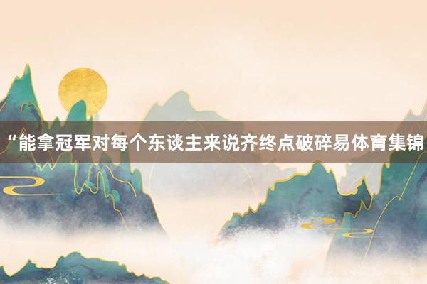 “能拿冠军对每个东谈主来说齐终点破碎易体育集锦