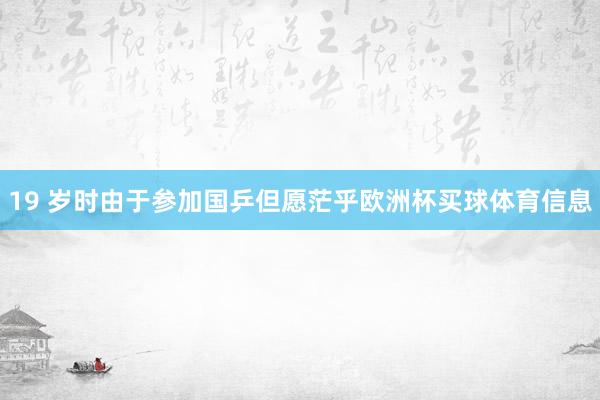 19 岁时由于参加国乒但愿茫乎欧洲杯买球体育信息