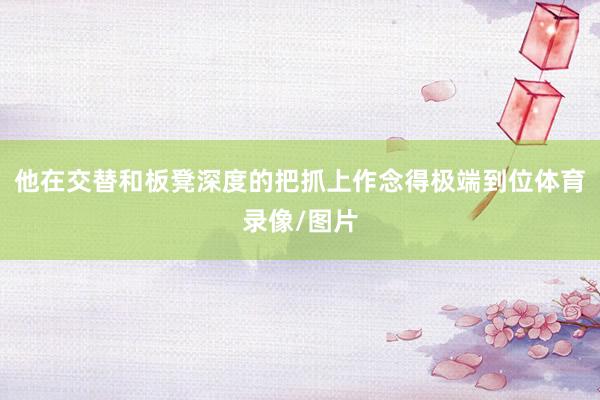 他在交替和板凳深度的把抓上作念得极端到位体育录像/图片