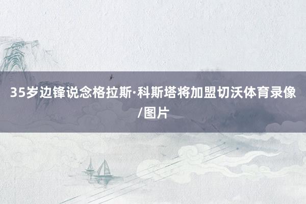 35岁边锋说念格拉斯·科斯塔将加盟切沃体育录像/图片