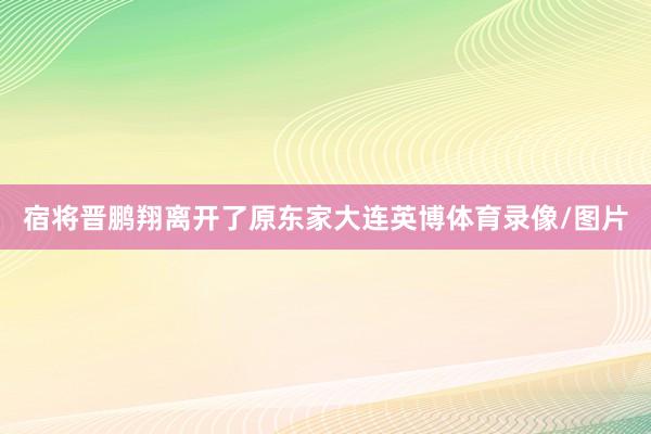 宿将晋鹏翔离开了原东家大连英博体育录像/图片