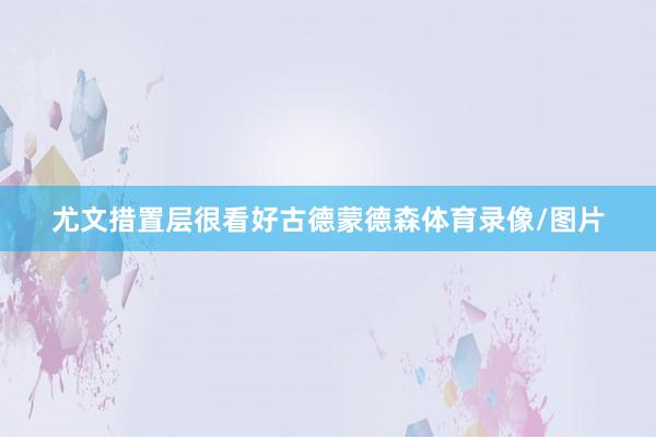 尤文措置层很看好古德蒙德森体育录像/图片