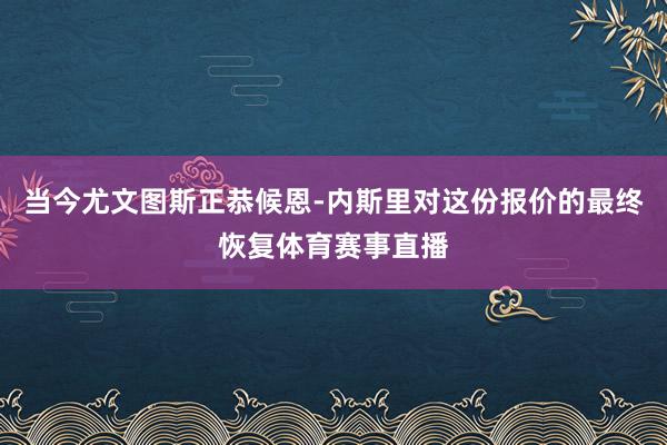 当今尤文图斯正恭候恩-内斯里对这份报价的最终恢复体育赛事直播