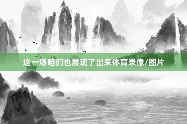 这一场咱们也展现了出来体育录像/图片