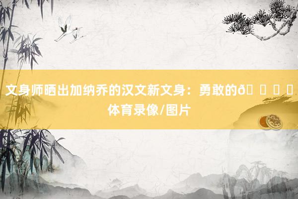 文身师晒出加纳乔的汉文新文身：勇敢的😅​体育录像/图片
