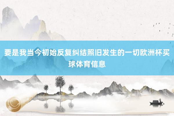 要是我当今初始反复纠结照旧发生的一切欧洲杯买球体育信息
