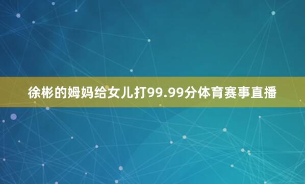 徐彬的姆妈给女儿打99.99分体育赛事直播