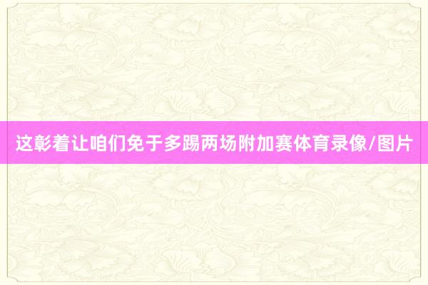这彰着让咱们免于多踢两场附加赛体育录像/图片
