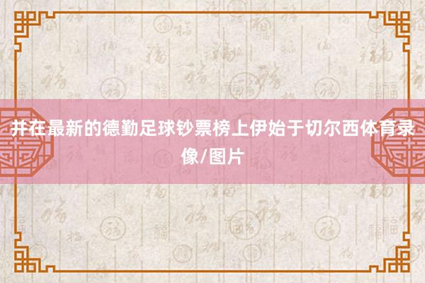 并在最新的德勤足球钞票榜上伊始于切尔西体育录像/图片