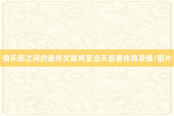 俱乐部之间的最终文献将至当天签署体育录像/图片