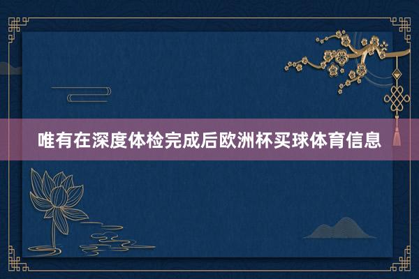 唯有在深度体检完成后欧洲杯买球体育信息