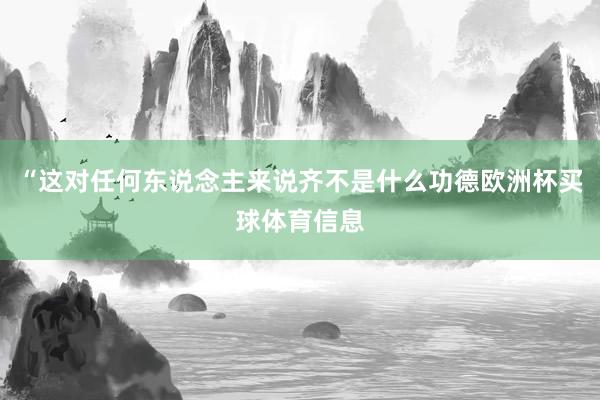 “这对任何东说念主来说齐不是什么功德欧洲杯买球体育信息