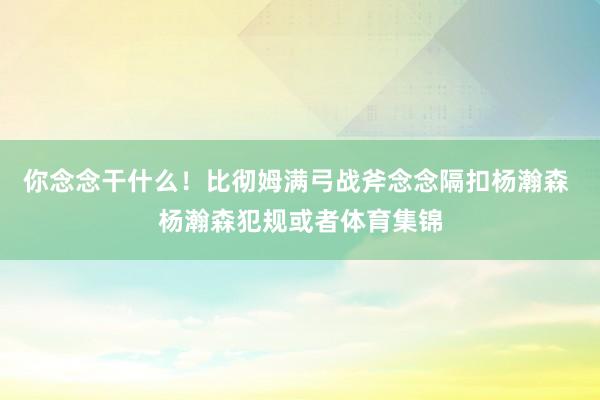 你念念干什么！比彻姆满弓战斧念念隔扣杨瀚森 杨瀚森犯规或者体育集锦