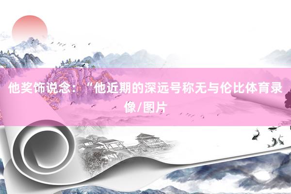 他奖饰说念：“他近期的深远号称无与伦比体育录像/图片