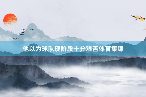 他以为球队现阶段十分艰苦体育集锦
