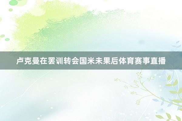 卢克曼在罢训转会国米未果后体育赛事直播