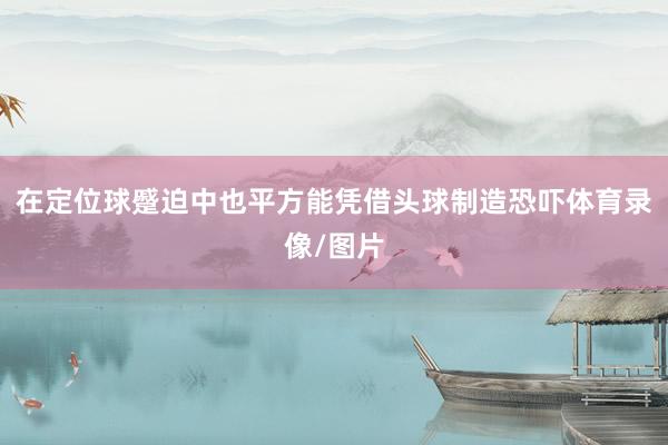 在定位球蹙迫中也平方能凭借头球制造恐吓体育录像/图片